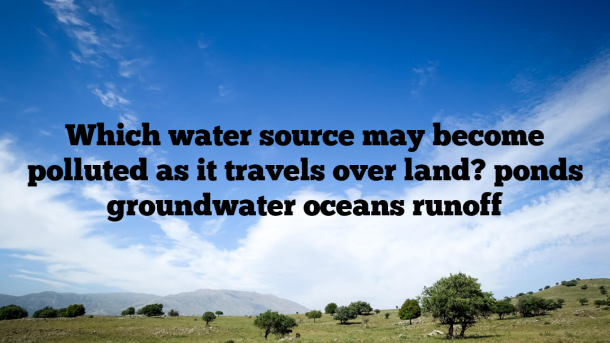 Which water source may become polluted as it travels over land? ponds groundwater oceans runoff